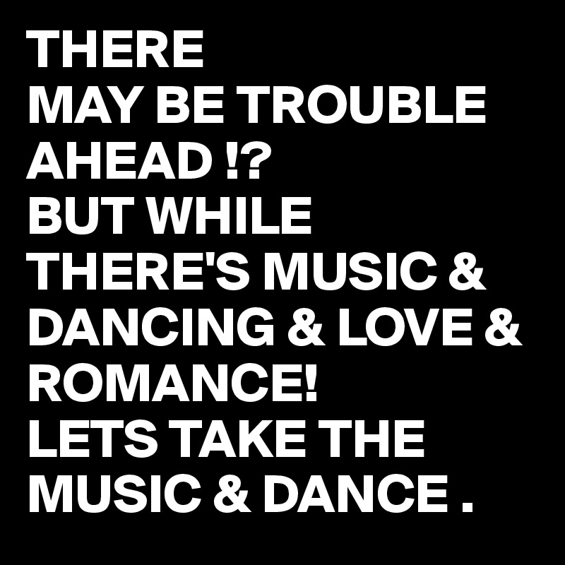 THERE
MAY BE TROUBLE AHEAD !?
BUT WHILE THERE'S MUSIC & DANCING & LOVE & ROMANCE!
LETS TAKE THE MUSIC & DANCE .