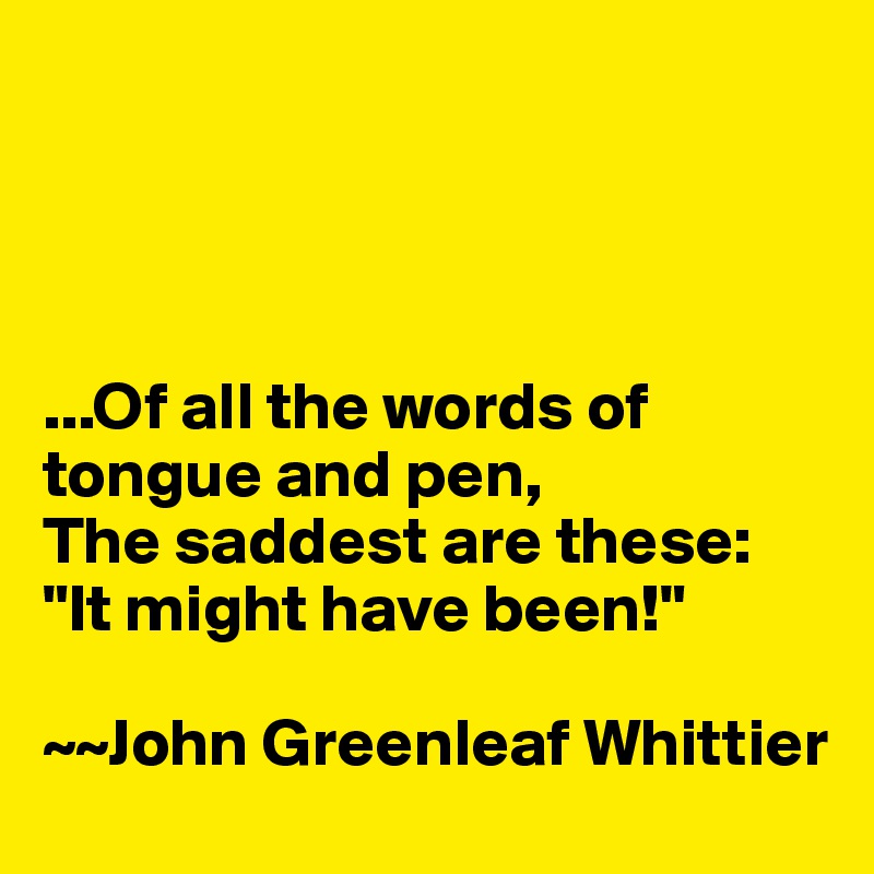 




...Of all the words of tongue and pen,
The saddest are these: "It might have been!"

~~John Greenleaf Whittier