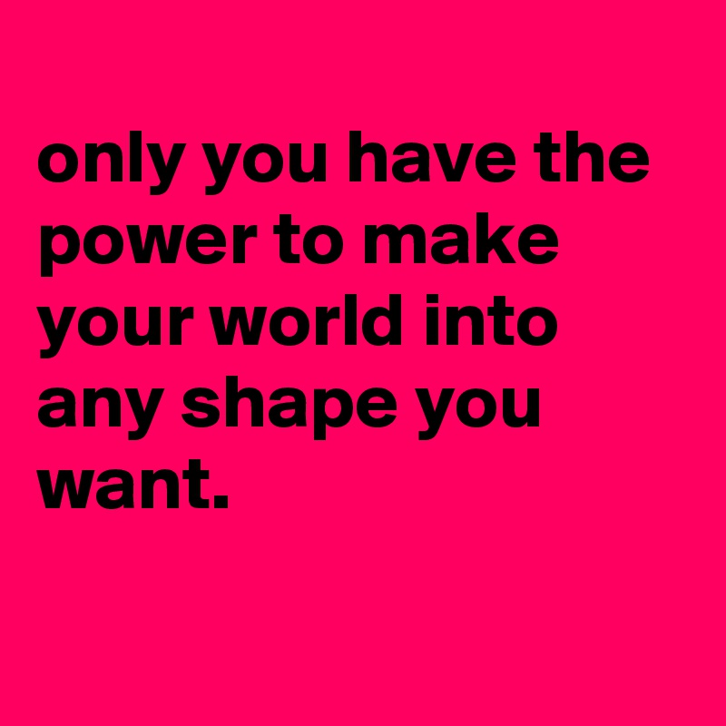 
only you have the power to make your world into any shape you want.

