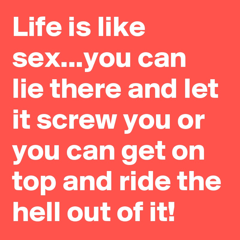 Life is like sex...you can lie there and let it screw you or you can get on top and ride the hell out of it!