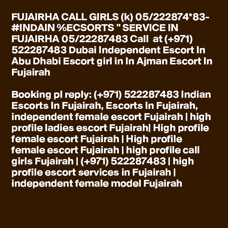 FUJAIRHA CALL GIRLS (k) 05/222874*83- #INDAIN %ECSORTS " SERVICE IN FUJAIRHA 05/22287483 Call  at (+971) 522287483 Dubai Independent Escort In Abu Dhabi Escort girl in In Ajman Escort In Fujairah

Booking pl reply: (+971) 522287483 Indian Escorts In Fujairah, Escorts In Fujairah, independent female escort Fujairah | high profile ladies escort Fujairah| High profile female escort Fujairah | High profile female escort Fujairah | high profile call girls Fujairah | (+971) 522287483 | high profile escort services in Fujairah | independent female model Fujairah 
