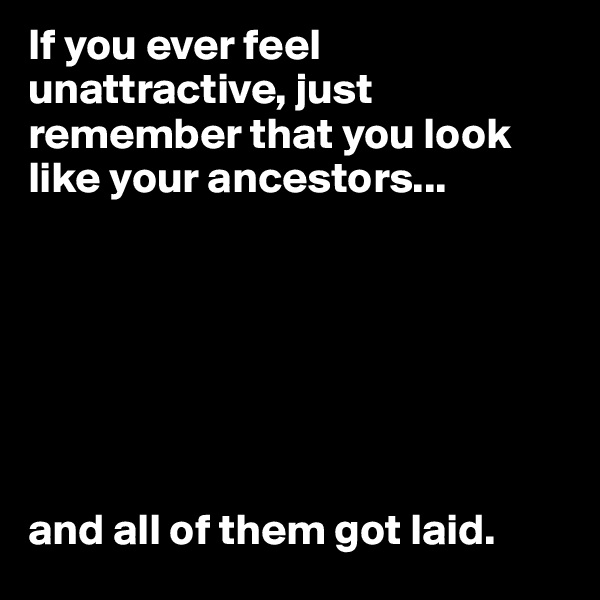 If you ever feel unattractive, just remember that you look like your ancestors...







and all of them got laid. 
