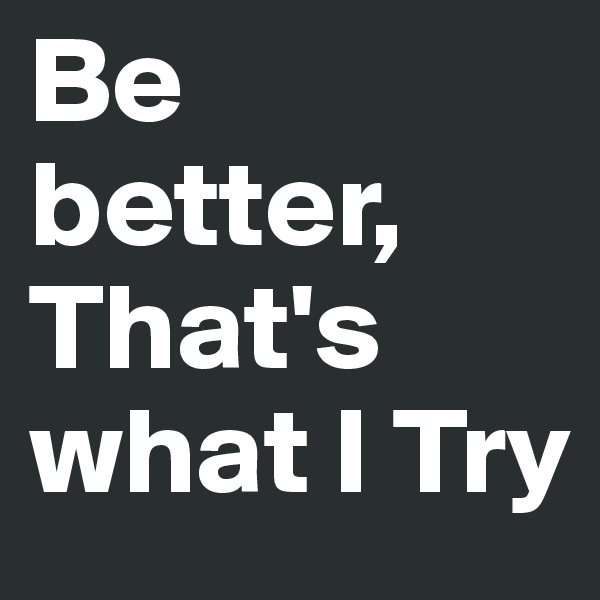 Be better, That's what I Try