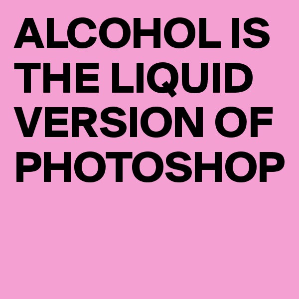 ALCOHOL IS THE LIQUID VERSION OF PHOTOSHOP                               
