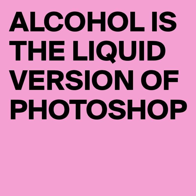 ALCOHOL IS THE LIQUID VERSION OF PHOTOSHOP                               
