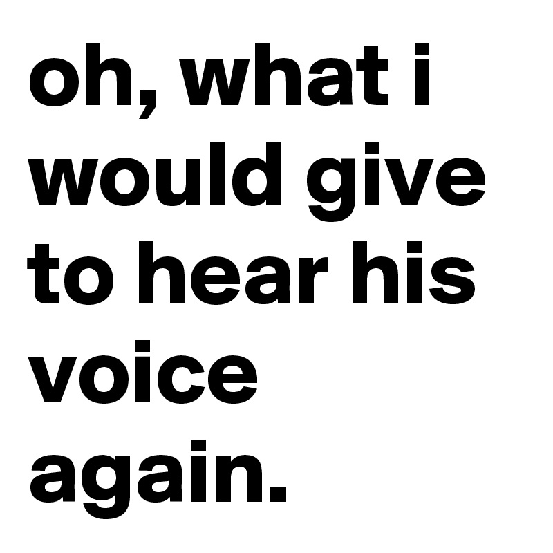 oh, what i would give to hear his voice again. 