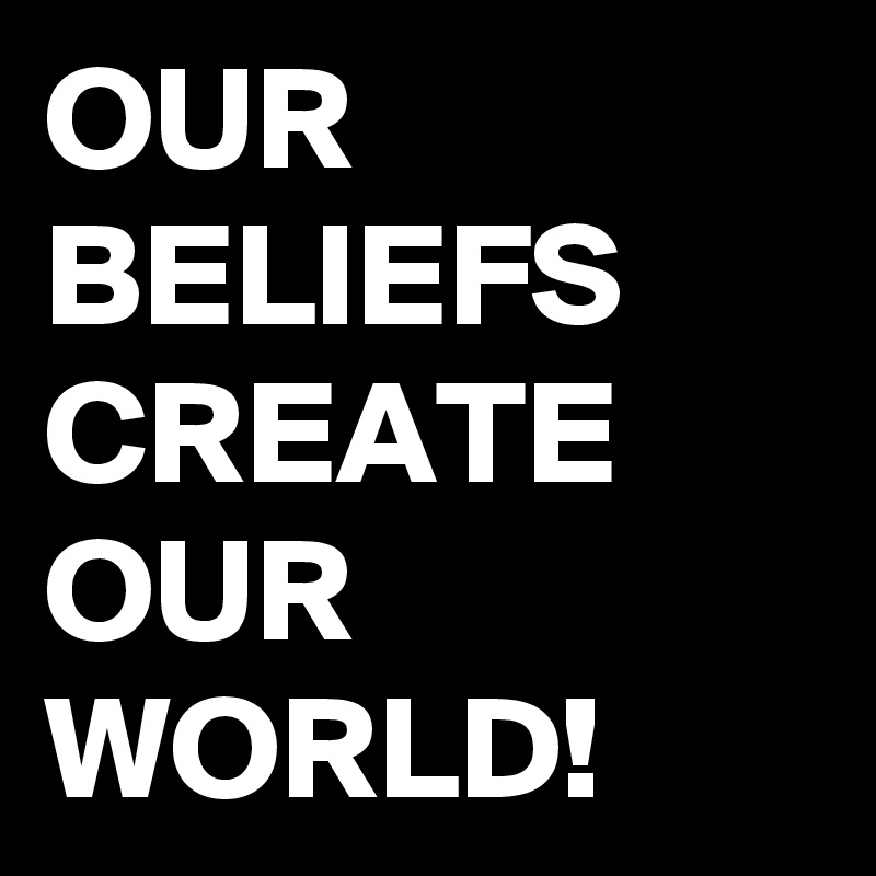OUR BELIEFS CREATE OUR WORLD!