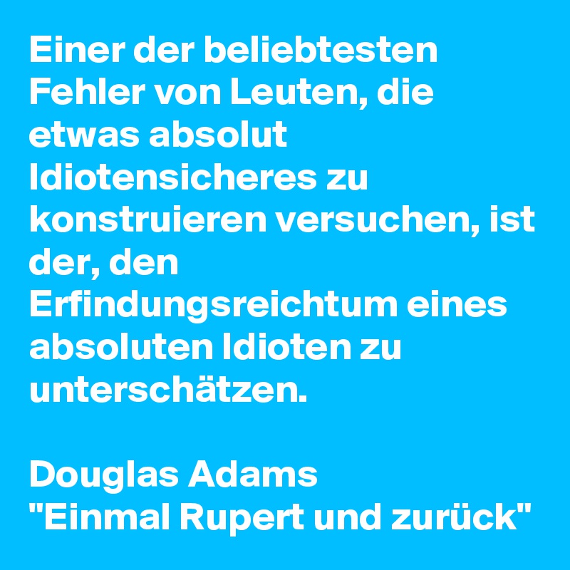 Einer der beliebtesten Fehler von Leuten, die etwas absolut Idiotensicheres zu konstruieren versuchen, ist der, den Erfindungsreichtum eines absoluten Idioten zu unterschätzen.

Douglas Adams
"Einmal Rupert und zurück"