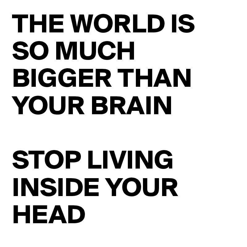 THE WORLD IS SO MUCH BIGGER THAN YOUR BRAIN

STOP LIVING INSIDE YOUR HEAD 