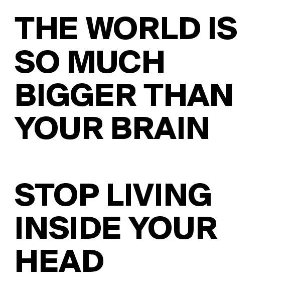 THE WORLD IS SO MUCH BIGGER THAN YOUR BRAIN

STOP LIVING INSIDE YOUR HEAD 