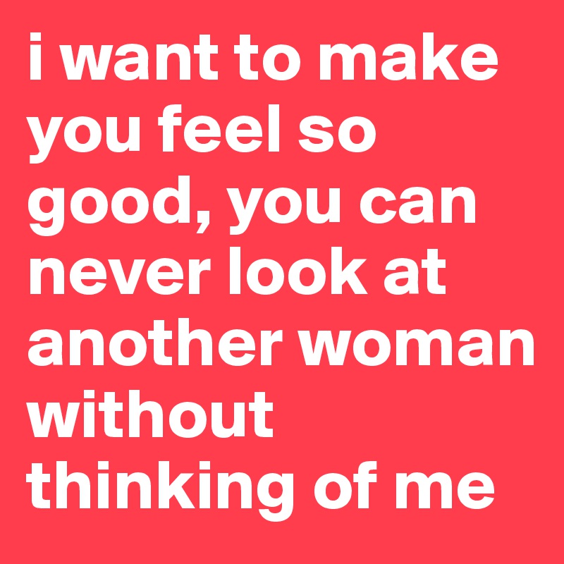 i want to make you feel so good, you can never look at another woman without thinking of me