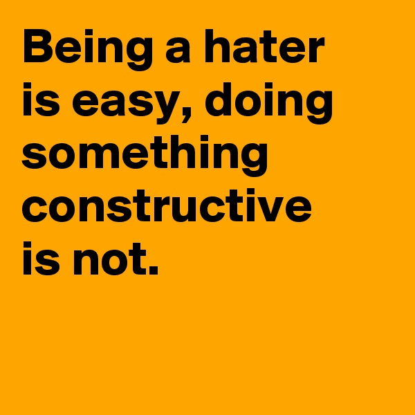 Being a hater
is easy, doing something constructive 
is not.                       
