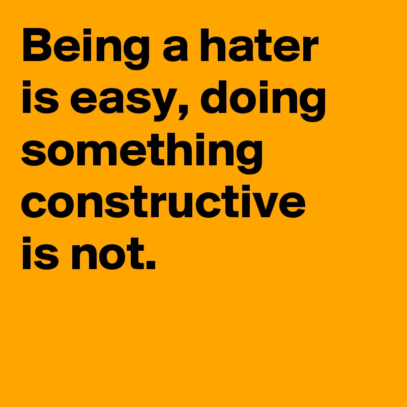 Being a hater
is easy, doing something constructive 
is not.                       
