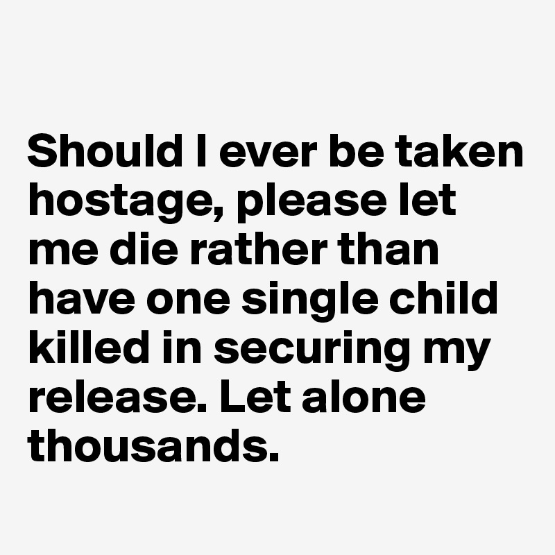 

Should I ever be taken hostage, please let me die rather than have one single child killed in securing my release. Let alone thousands. 
