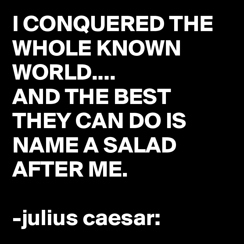 I CONQUERED THE WHOLE KNOWN WORLD....
AND THE BEST THEY CAN DO IS NAME A SALAD AFTER ME.

-julius caesar: