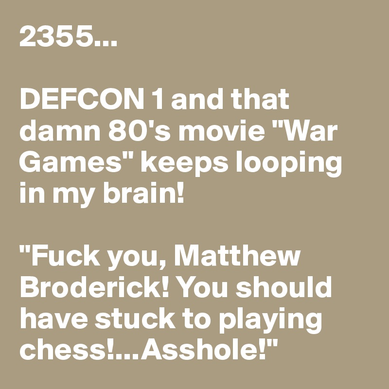 2355...

DEFCON 1 and that damn 80's movie "War Games" keeps looping in my brain!

"Fuck you, Matthew Broderick! You should have stuck to playing chess!...Asshole!"