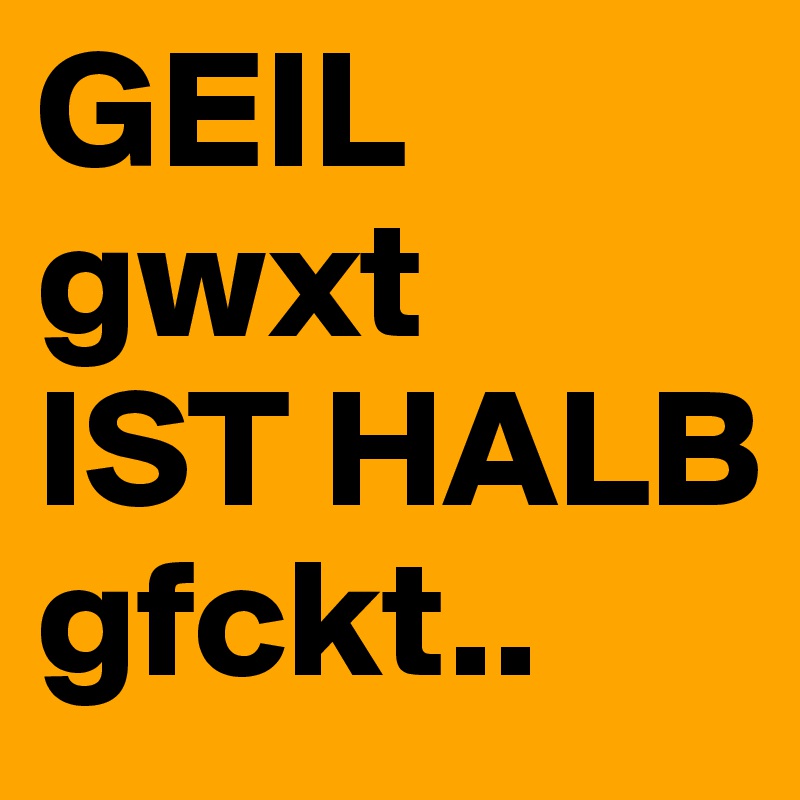 GEIL
gwxt
IST HALB
gfckt..