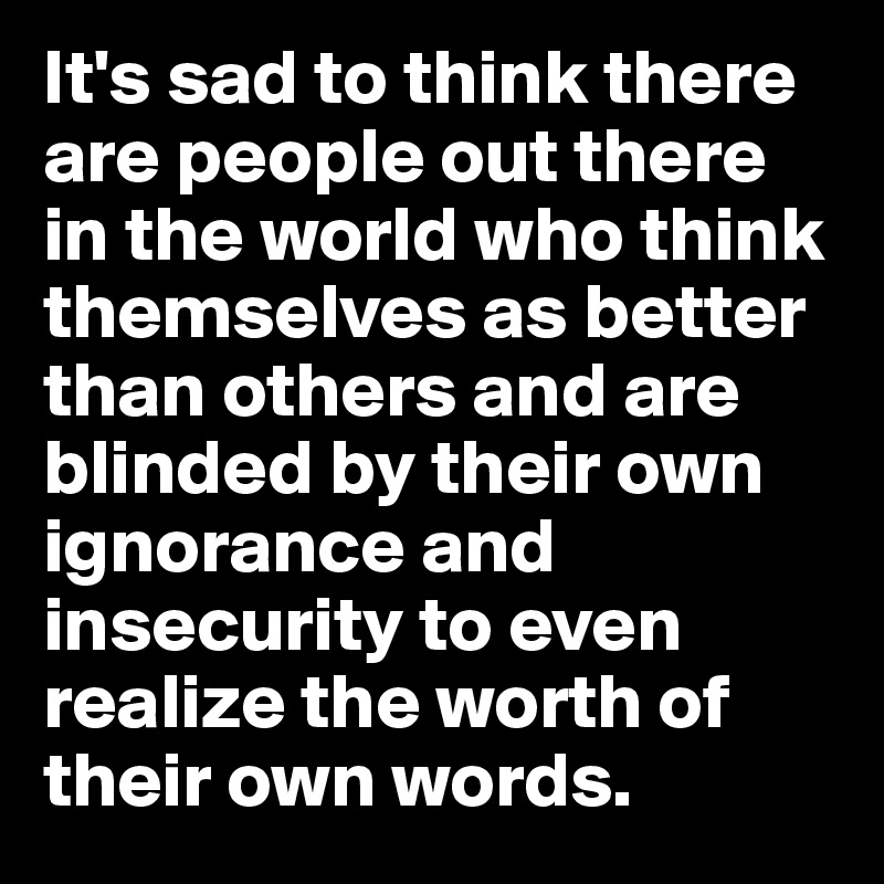 It's sad to think there are people out there in the world who think themselves as better than others and are blinded by their own ignorance and insecurity to even realize the worth of their own words. 