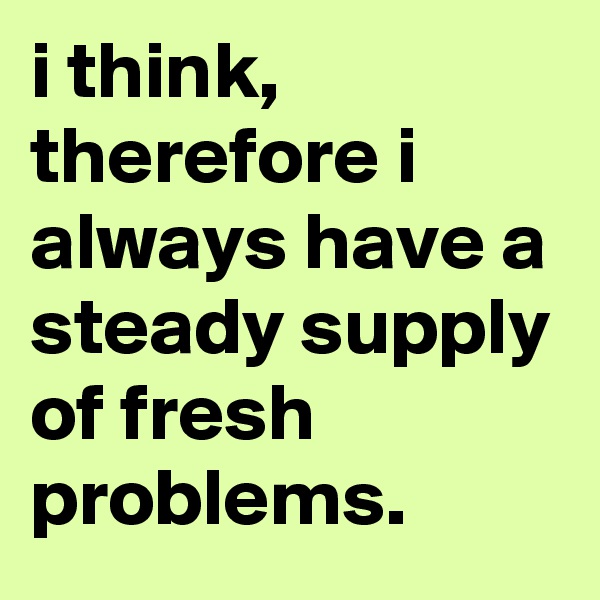 i think, therefore i always have a steady supply of fresh problems.