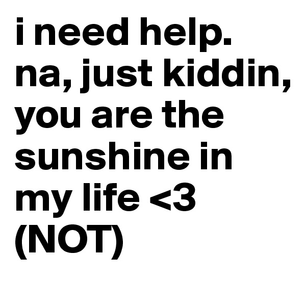 i need help. na, just kiddin, you are the sunshine in my life <3 (NOT)