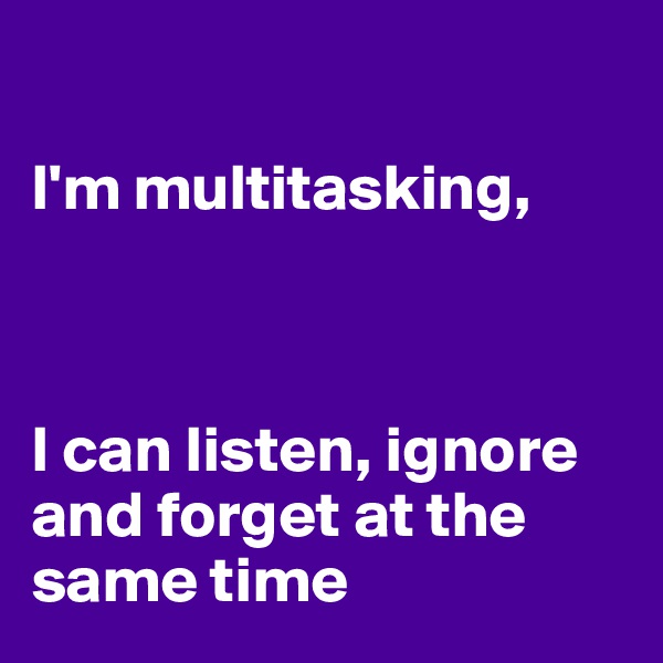 

I'm multitasking,



I can listen, ignore and forget at the same time