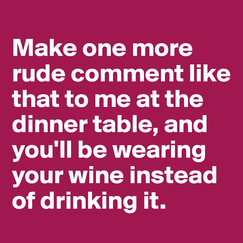 
Make one more rude comment like that to me at the dinner table, and you'll be wearing your wine instead of drinking it.