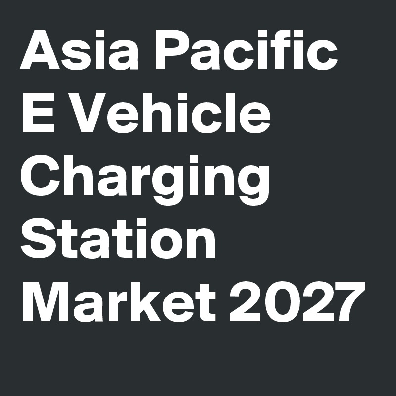 Asia Pacific E Vehicle Charging Station Market 2027