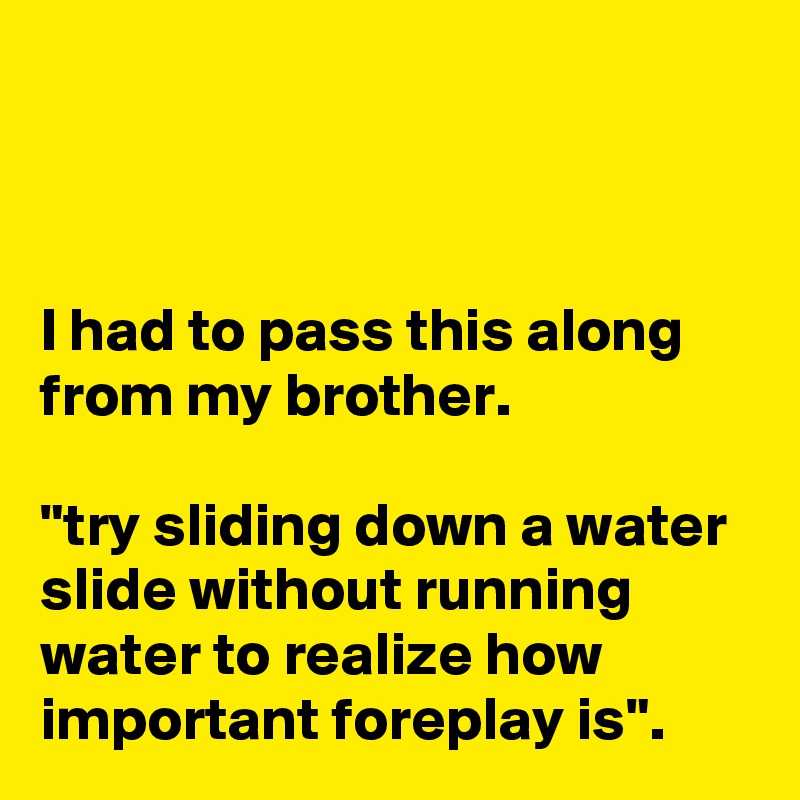 



I had to pass this along from my brother.

"try sliding down a water slide without running water to realize how important foreplay is".