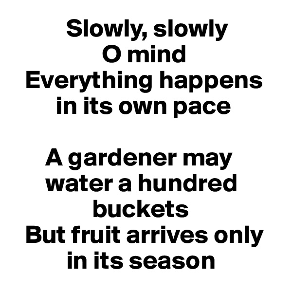           Slowly, slowly 
                 O mind
  Everything happens    
        in its own pace

      A gardener may 
      water a hundred     
               buckets
  But fruit arrives only 
          in its season
