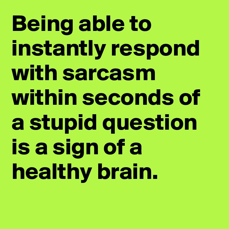 Being able to instantly respond with sarcasm within seconds of a stupid question is a sign of a healthy brain.