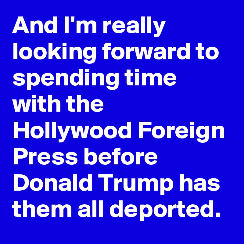 And I'm really looking forward to spending time with the Hollywood Foreign Press before Donald Trump has them all deported.