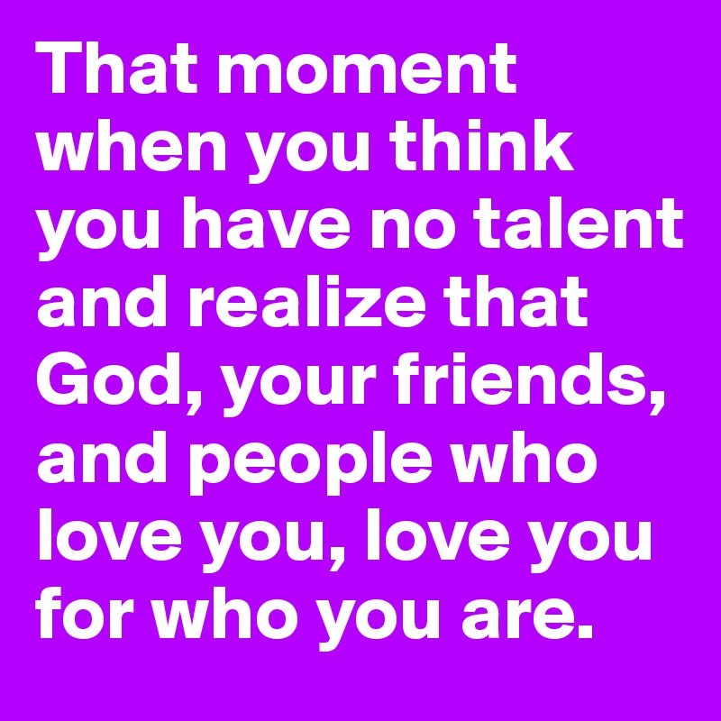 That moment when you think you have no talent and realize that God, your friends, and people who love you, love you for who you are.