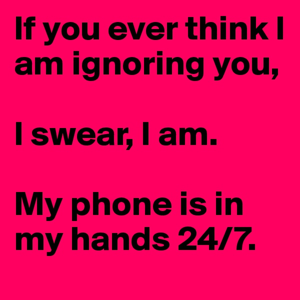 If you ever think I am ignoring you, 

I swear, I am.

My phone is in my hands 24/7.
