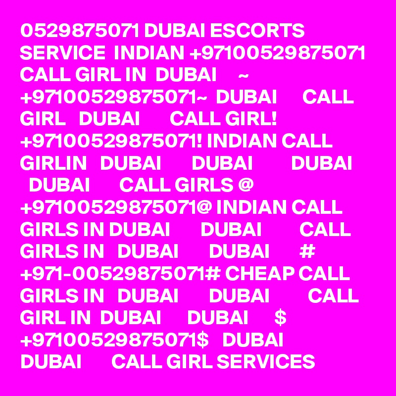 0529875071 DUBAI ESCORTS SERVICE  INDIAN +97100529875071 CALL GIRL IN  DUBAI     ~ +97100529875071~  DUBAI      CALL GIRL   DUBAI       CALL GIRL! +97100529875071! INDIAN CALL GIRLIN   DUBAI       DUBAI         DUBAI       DUBAI       CALL GIRLS @ +97100529875071@ INDIAN CALL GIRLS IN DUBAI       DUBAI         CALL GIRLS IN   DUBAI       DUBAI       # +971-00529875071# CHEAP CALL GIRLS IN   DUBAI       DUBAI         CALL GIRL IN  DUBAI      DUBAI      $ +97100529875071$   DUBAI       DUBAI       CALL GIRL SERVICES
