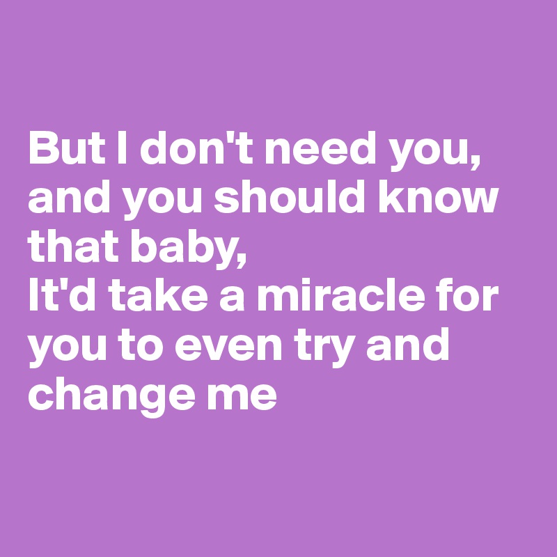 

But I don't need you, 
and you should know that baby, 
It'd take a miracle for you to even try and change me

