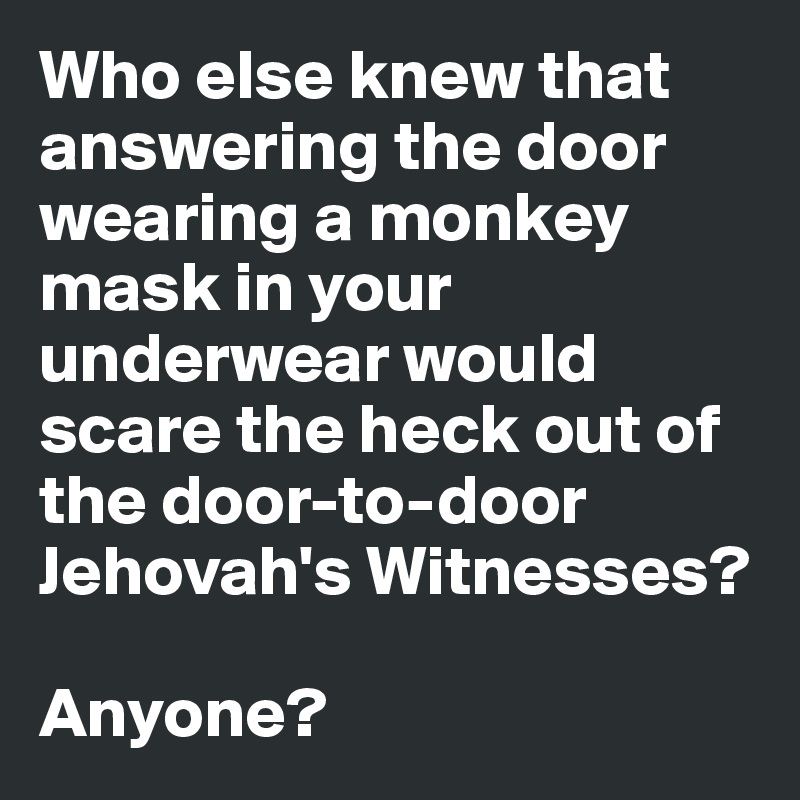 Who else knew that answering the door wearing a monkey mask in your underwear would scare the heck out of the door-to-door Jehovah's Witnesses? 

Anyone?