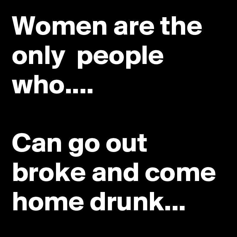Women are the only  people who....

Can go out broke and come home drunk...