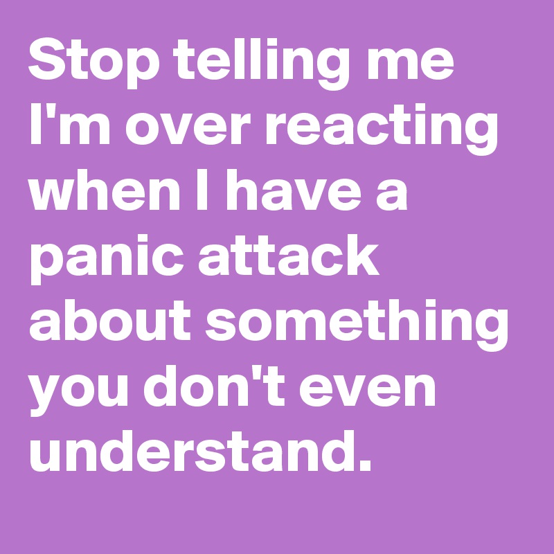 Stop telling me I'm over reacting when I have a panic attack about something you don't even understand.