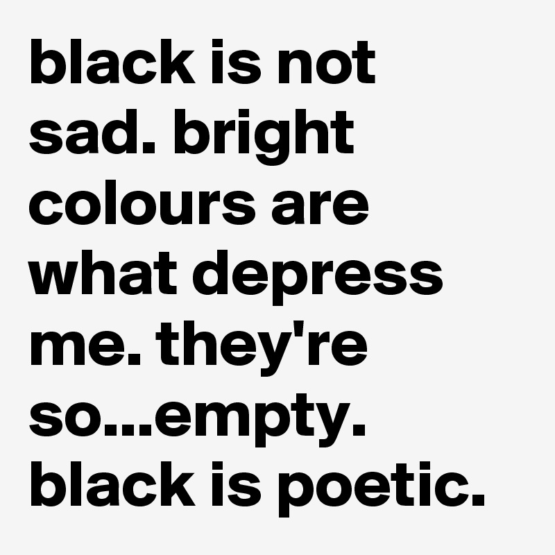 black is not sad. bright colours are what depress me. they're so...empty. black is poetic. 