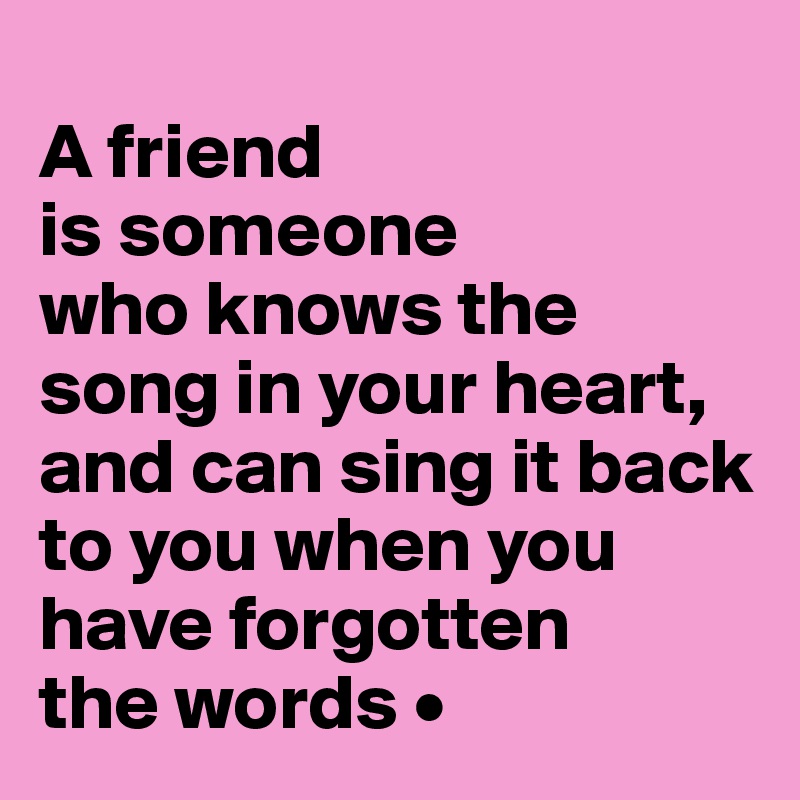 
A friend
is someone
who knows the song in your heart, and can sing it back to you when you have forgotten
the words •