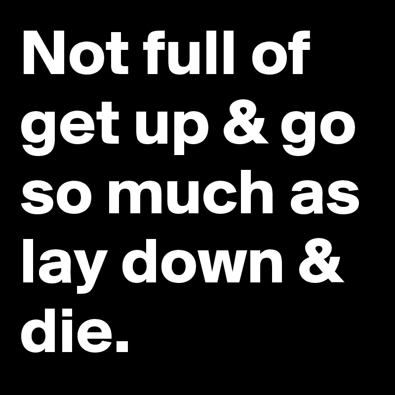 Not full of get up & go so much as lay down & die.