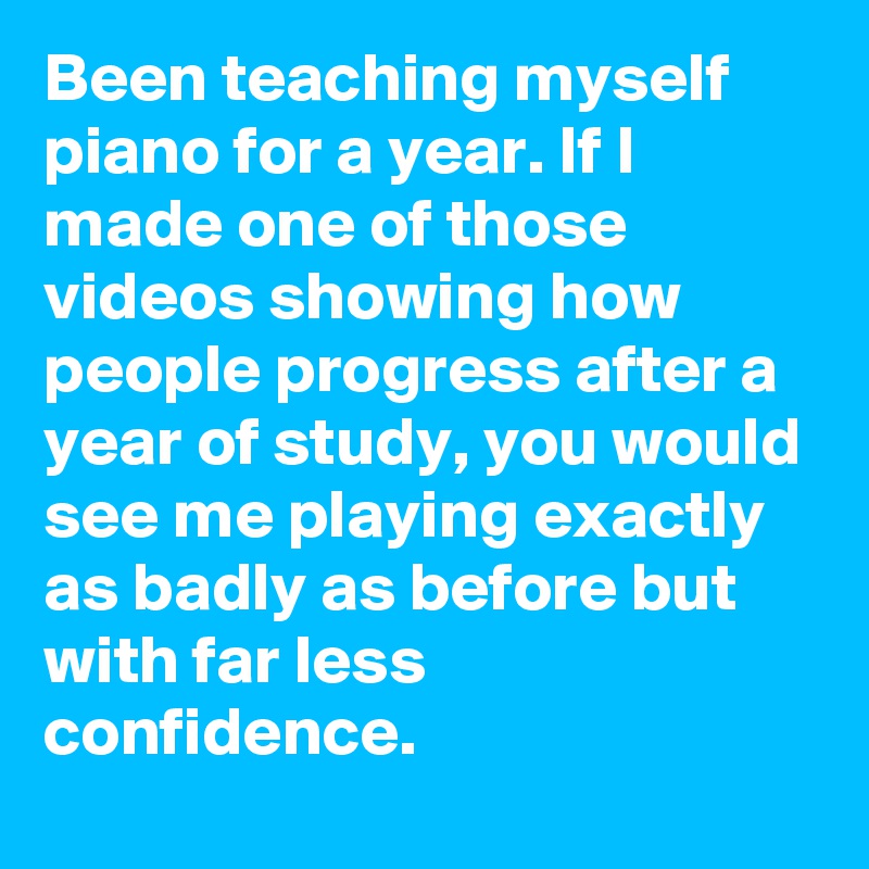 Been teaching myself piano for a year. If I made one of those videos showing how people progress after a year of study, you would see me playing exactly as badly as before but with far less confidence.