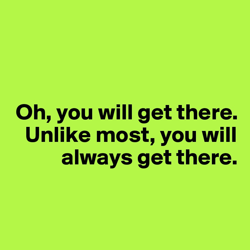 



 Oh, you will get there. 
   Unlike most, you will  
           always get there.

