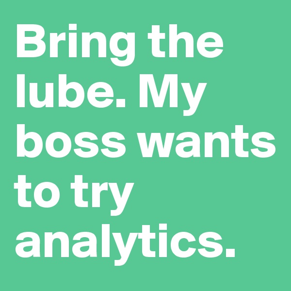 Bring the lube. My boss wants to try analytics.