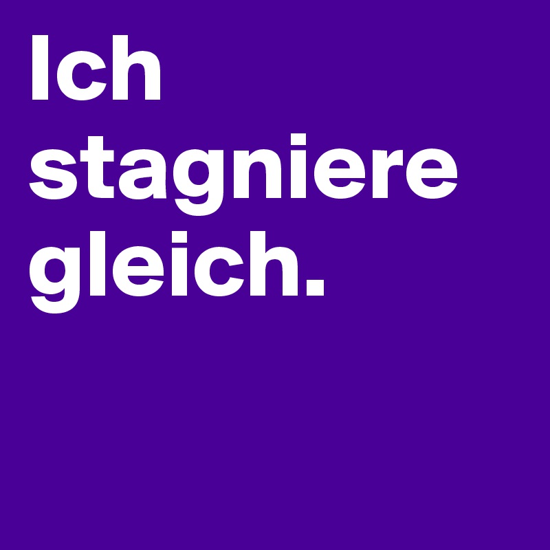 Ich stagniere gleich. 

