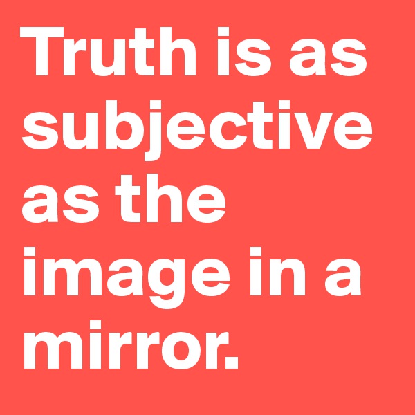 Truth is as subjective as the image in a mirror.