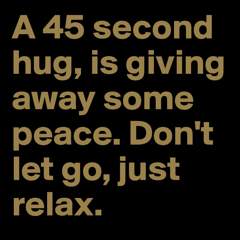 A 45 second hug, is giving away some peace. Don't let go, just relax.