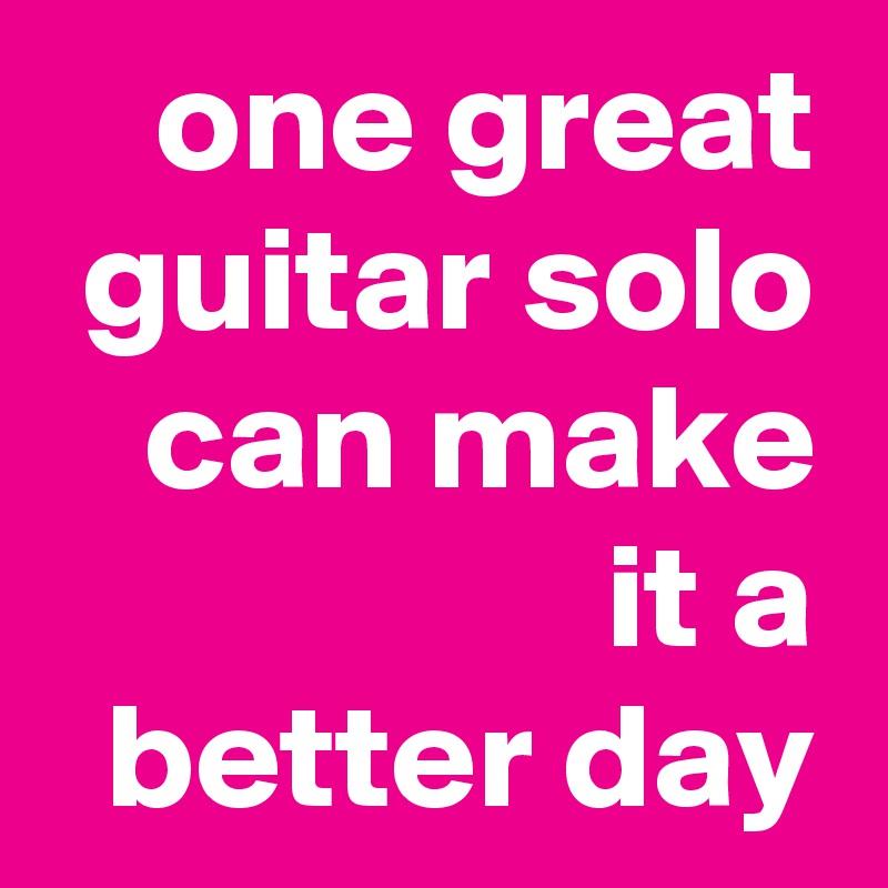 one great guitar solo can make it a
better day