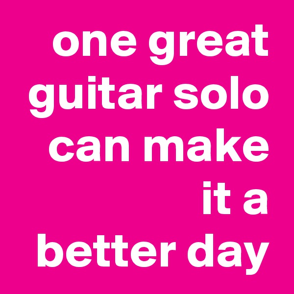 one great guitar solo can make it a
better day
