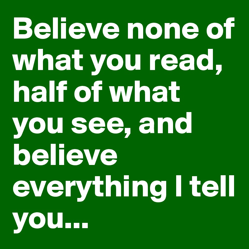 Believe none of what you read, half of what you see, and believe everything I tell you...